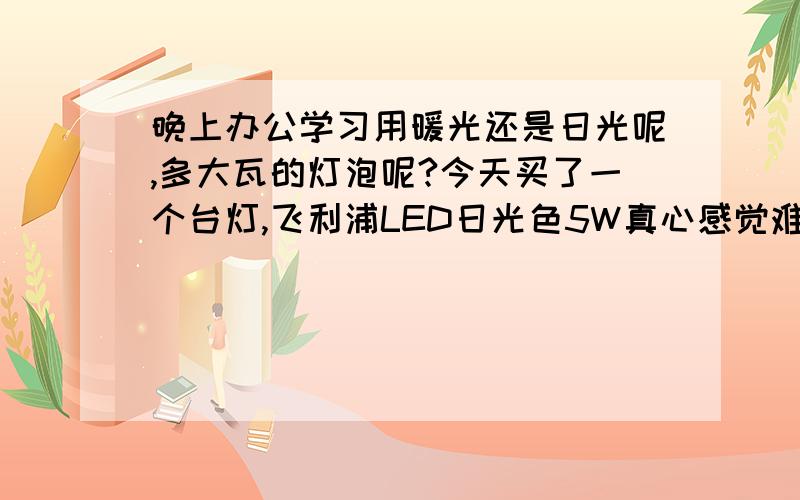 晚上办公学习用暖光还是日光呢,多大瓦的灯泡呢?今天买了一个台灯,飞利浦LED日光色5W真心感觉难受,光源无法直视,而且很刺眼的感觉,真心后悔买日光色.一般来说平时电脑办公 写字学习的话