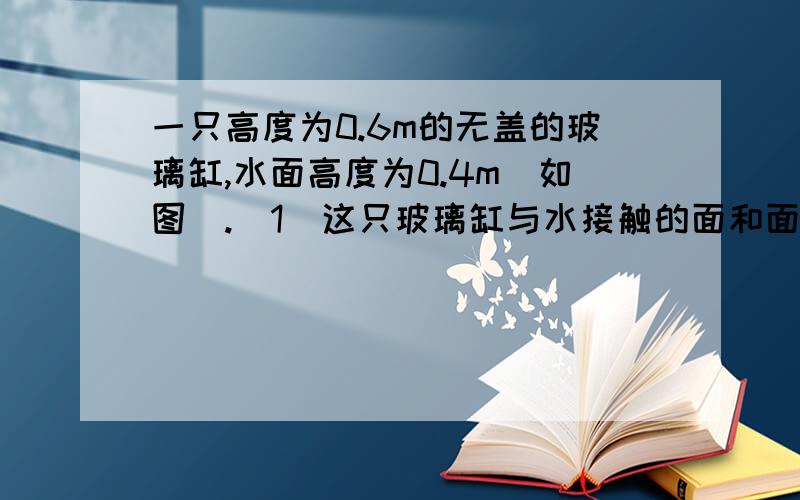 一只高度为0.6m的无盖的玻璃缸,水面高度为0.4m（如图）.（1）这只玻璃缸与水接触的面和面积一只高度为0.6m的无盖的玻璃缸,水面高度为0.4m（如图）. （1）这只玻璃缸与水接触的面和面积共