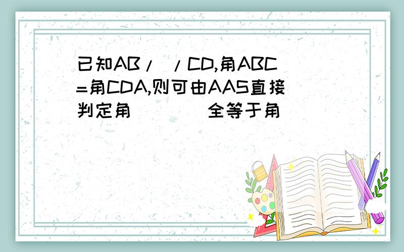 已知AB/ /CD,角ABC=角CDA,则可由AAS直接判定角____全等于角____