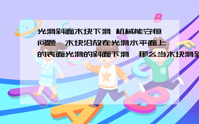 光滑斜面木块下滑 机械能守恒问题一木块沿放在光滑水平面上的表面光滑的斜面下滑,那么当木块滑到斜面底部的时候,斜面也会相对平面产生一定的位移.这个时候对于这个系统来说机械能是