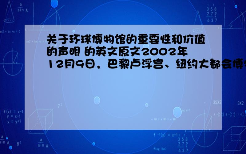 关于环球博物馆的重要性和价值的声明 的英文原文2002年12月9日，巴黎卢浮宫、纽约大都会博物馆等欧美19家博物馆、研究所发表《关于环球博物馆的重要性和价值的声明》（以下简称《声明