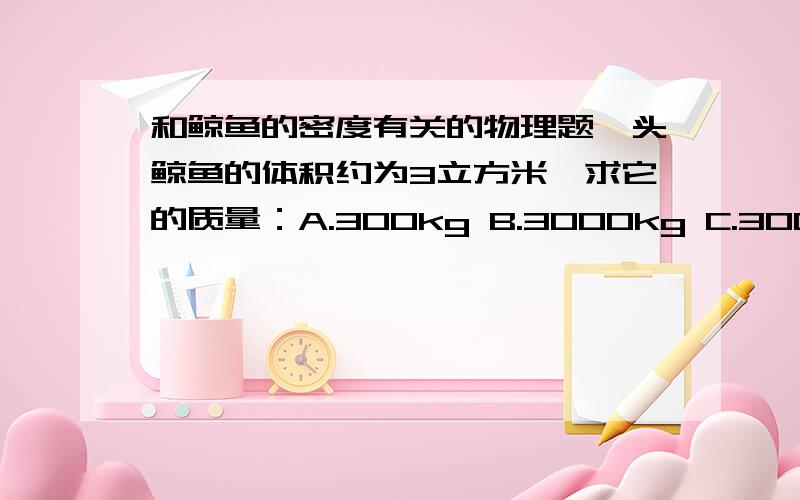 和鲸鱼的密度有关的物理题一头鲸鱼的体积约为3立方米,求它的质量：A.300kg B.3000kg C.30000kg D.300000kg是不是缺少条件啊?