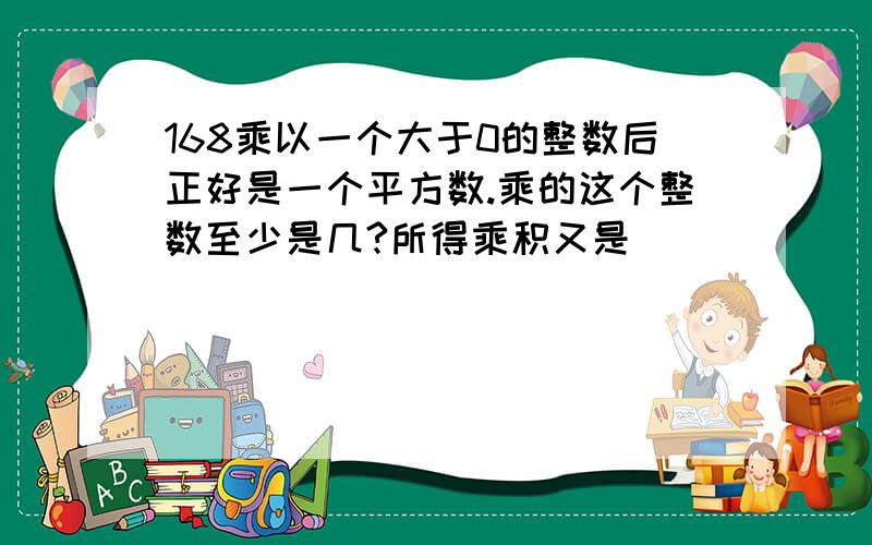 168乘以一个大于0的整数后正好是一个平方数.乘的这个整数至少是几?所得乘积又是