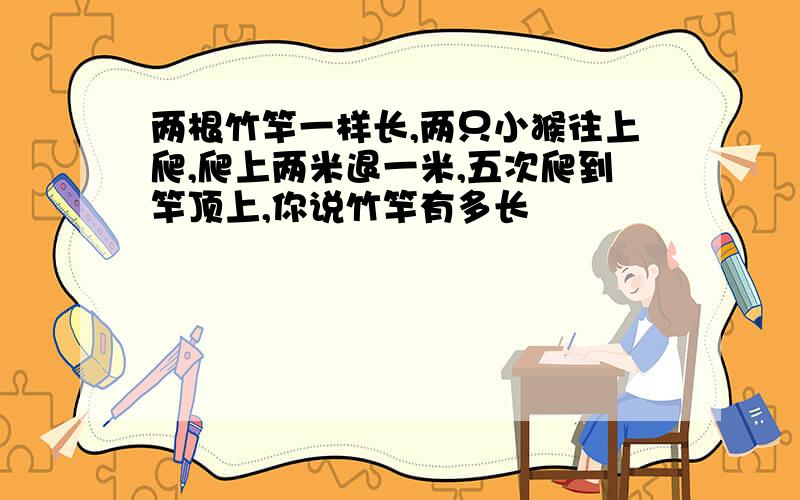 两根竹竿一样长,两只小猴往上爬,爬上两米退一米,五次爬到竿顶上,你说竹竿有多长