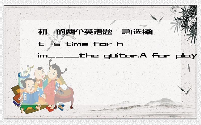 初一的两个英语题,急1选择It's time for him____the guitar.A for play       B to playC to playing     D.play2选择____a good time to listen to himA How            B WhatC Why            D When