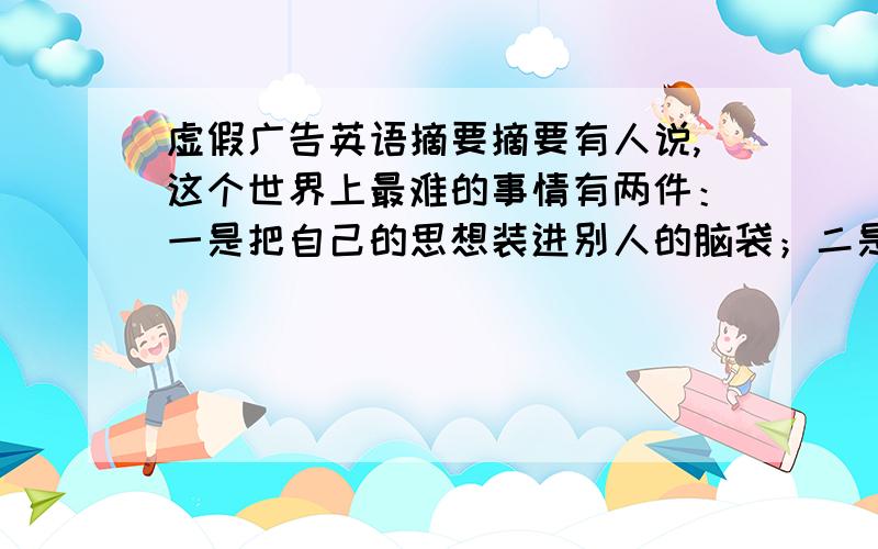 虚假广告英语摘要摘要有人说,这个世界上最难的事情有两件：一是把自己的思想装进别人的脑袋；二是把别人的金钱装进自己的口袋.从这个角度来看,广告这个行业的确让人疯狂,因为他们在