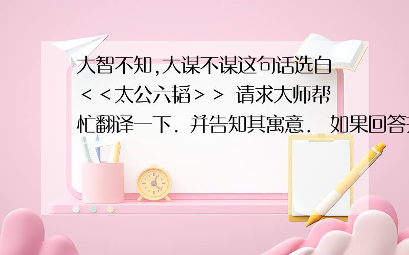 大智不知,大谋不谋这句话选自＜＜太公六韬＞＞ 请求大师帮忙翻译一下．并告知其寓意． 如果回答齐全又好者,必给予额外的奖赏． 在下在这儿,