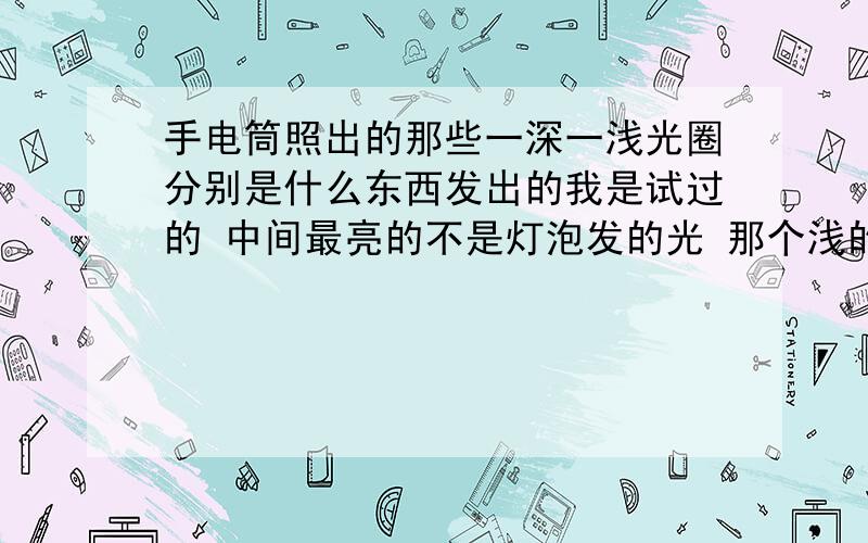 手电筒照出的那些一深一浅光圈分别是什么东西发出的我是试过的 中间最亮的不是灯泡发的光 那个浅的才是灯泡发的光