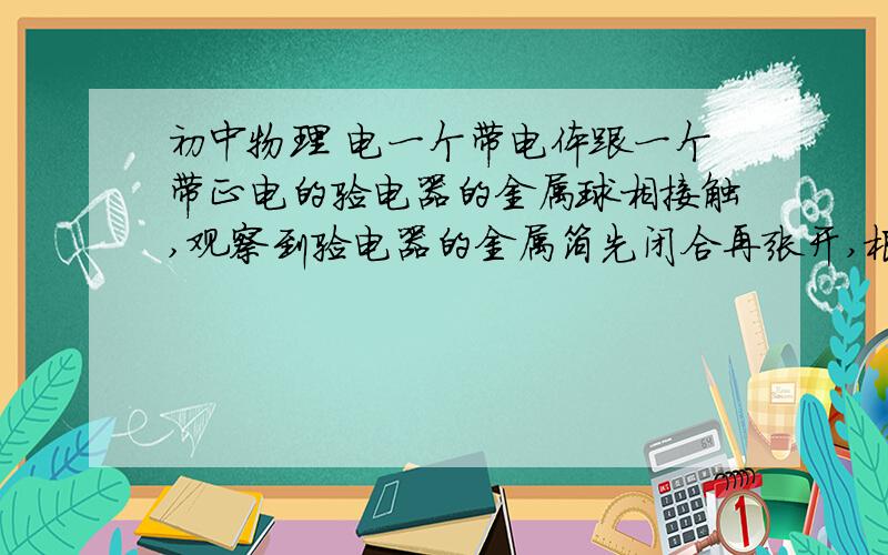 初中物理 电一个带电体跟一个带正电的验电器的金属球相接触,观察到验电器的金属箔先闭合再张开,根据这一现象可以断定A.带电体一定带有较多的正电荷B.带电体一定带有较多的负电荷C.带