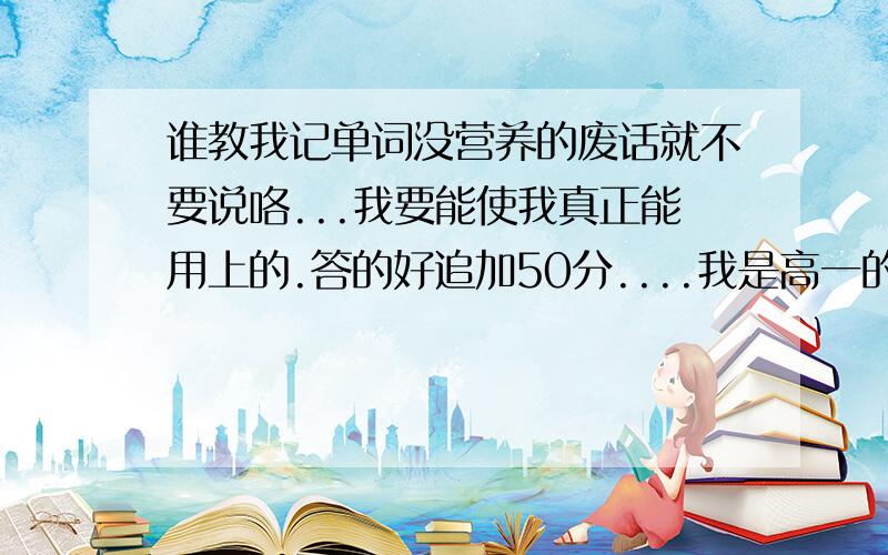 谁教我记单词没营养的废话就不要说咯...我要能使我真正能用上的.答的好追加50分....我是高一的...我学习很差..看着同学都懂..我很自卑...谁能更好的教我?