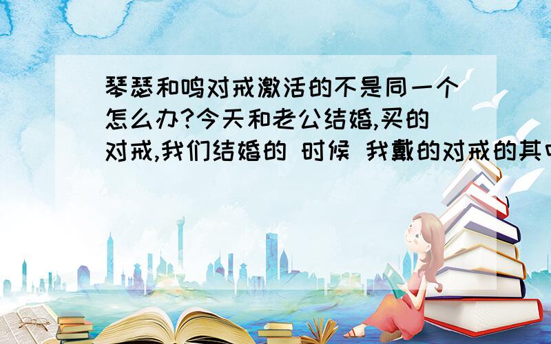 琴瑟和鸣对戒激活的不是同一个怎么办?今天和老公结婚,买的对戒,我们结婚的 时候 我戴的对戒的其中一个,老公用的别的戒指和我这个戒指结婚的 ,我们激活的戒指不一样,我想等7天离婚再复