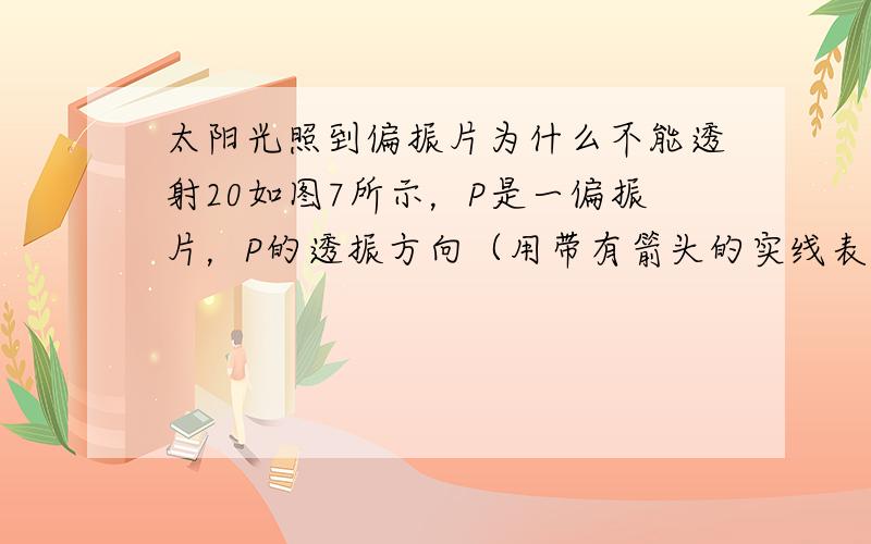 太阳光照到偏振片为什么不能透射20如图7所示，P是一偏振片，P的透振方向（用带有箭头的实线表示）为竖直方向。下列四种入射光束中，哪种光束照射P时，在P的另一侧观察不到透射光 A．