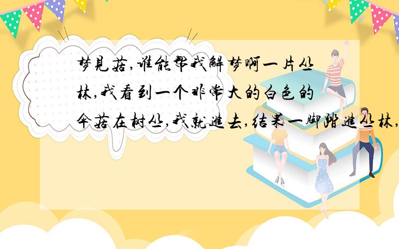 梦见菇,谁能帮我解梦啊一片丛林,我看到一个非常大的白色的伞菇在树丛,我就进去,结果一脚踏进丛林,好多菇,我就一直采,快忘记了我想采的那个大伞菇,采了一会那个大菇出现在我面前,我就