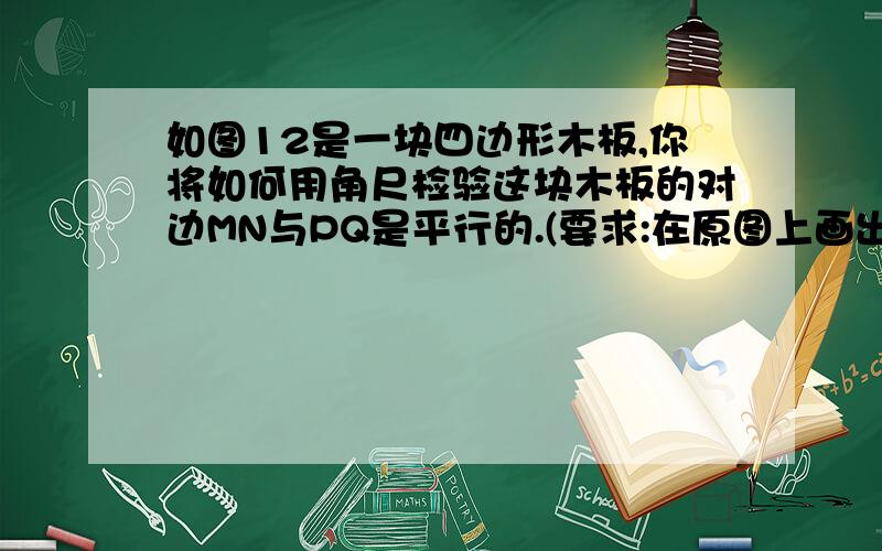 如图12是一块四边形木板,你将如何用角尺检验这块木板的对边MN与PQ是平行的.(要求:在原图上画出示意图,用文字简要叙述检验过程,并说明理由)