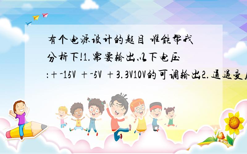 有个电源设计的题目 谁能帮我分析下!1.需要输出以下电压：+-15V +-5V +3.3V10V的可调输出2.通过变压器把220V交流电变压到适合的电压再进行稳压,稳压前需要有电源指示灯.3.每个输出都需配备有