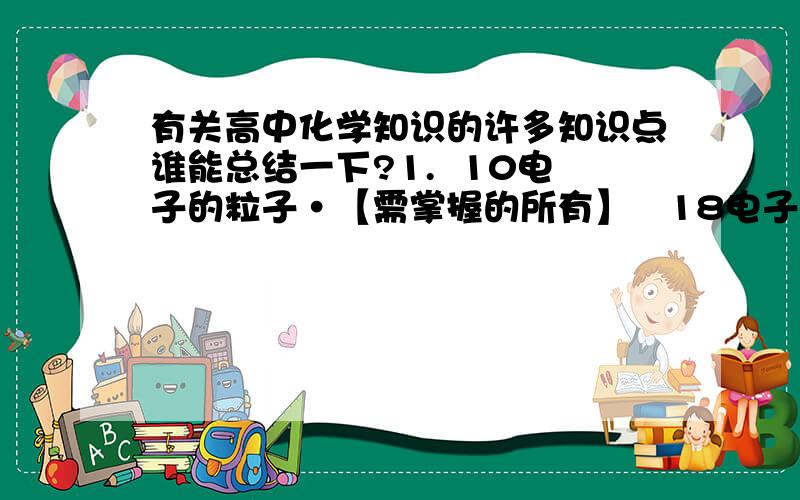 有关高中化学知识的许多知识点谁能总结一下?1.  10电子的粒子·【需掌握的所有】   18电子的粒子 ·【需掌握的所有】2.常考物质的键角度数3.极性键 非极性键的判断方法 ； 极性分子 非极性