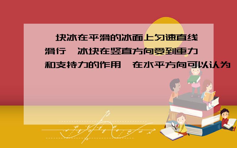 一块冰在平滑的冰面上匀速直线滑行,冰块在竖直方向受到重力和支持力的作用,在水平方向可以认为 ,这是冰块在水平方向匀速直线滑行的原因.