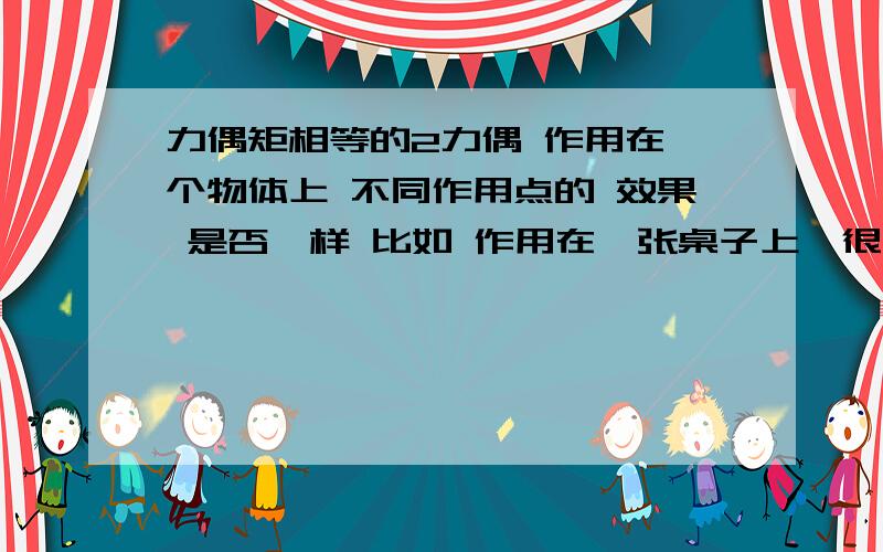 力偶矩相等的2力偶 作用在一个物体上 不同作用点的 效果 是否一样 比如 作用在一张桌子上,很大的桌子,作用在桌子角上（力偶臂1CM）力1000N的作用和另一个力偶（力偶臂1M）力=10N.如果效果