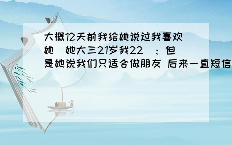 大概12天前我给她说过我喜欢她（她大三21岁我22）：但是她说我们只适合做朋友 后来一直短信联系 她也都回我短信 偶尔也主动给我发 我也多次在短信里暗示我喜欢她 一这样她就转移话题