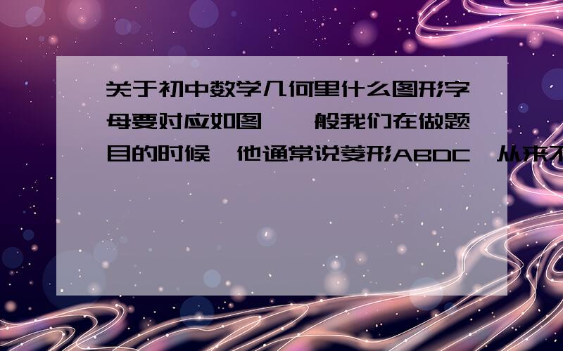 关于初中数学几何里什么图形字母要对应如图,一般我们在做题目的时候,他通常说菱形ABDC,从来不说菱形ABCD,是为了使菱形的边按顺序对应.同样,我们也说△FGH≌△IJK,也是字母对应的.我们在做