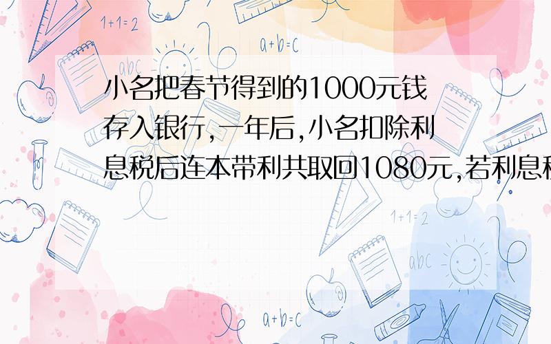 小名把春节得到的1000元钱存入银行,一年后,小名扣除利息税后连本带利共取回1080元,若利息税是百分之五,小名实得的利息是多少元.利率是多少?