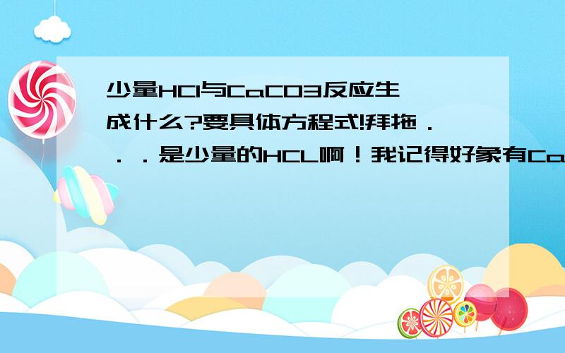 少量HCl与CaCO3反应生成什么?要具体方程式!拜拖．．．是少量的HCL啊！我记得好象有CaHCO3生成,但是我忘了方程式