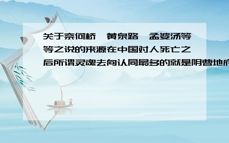 关于奈何桥、黄泉路、孟婆汤等等之说的来源在中国对人死亡之后所谓灵魂去向认同最多的就是阴曹地府轮回制.对阴曹的形象人们统一认为有黄泉路、奈何桥、孟婆汤、三生石、忘川河、两