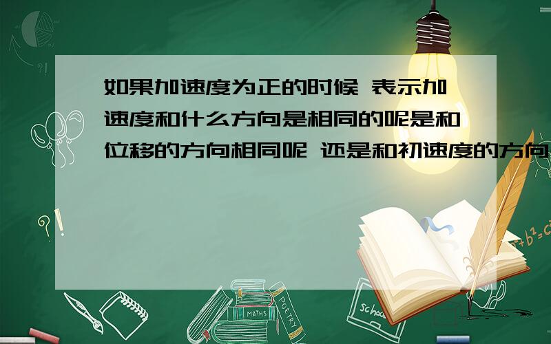 如果加速度为正的时候 表示加速度和什么方向是相同的呢是和位移的方向相同呢 还是和初速度的方向是相同的呢