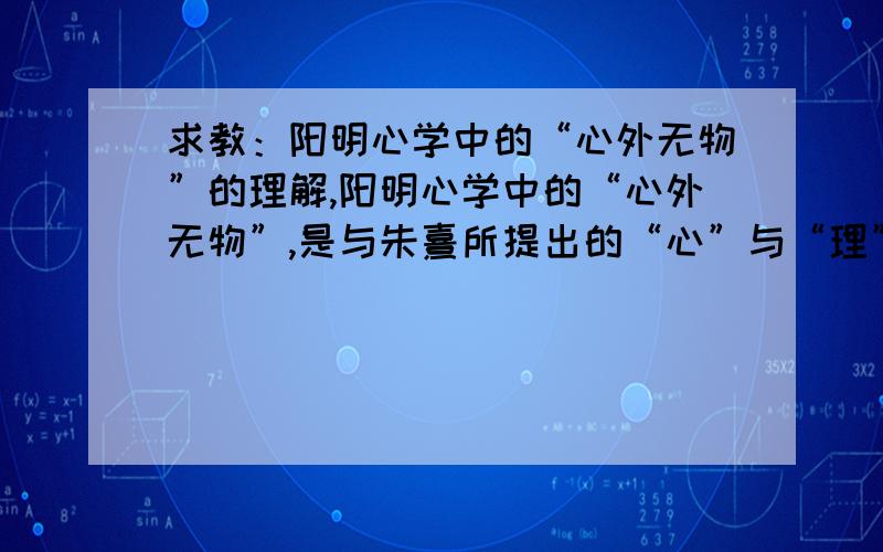 求教：阳明心学中的“心外无物”的理解,阳明心学中的“心外无物”,是与朱熹所提出的“心”与“理”分离相对的.朱熹提倡“格外物”得到“理”（即万物的总规律,即“道”）,可王阳明