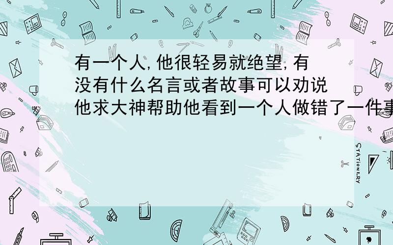 有一个人,他很轻易就绝望,有没有什么名言或者故事可以劝说他求大神帮助他看到一个人做错了一件事,就觉得他已经无药可救.他很肯定,这个世界很黑暗.他遇到一些小事,就想最坏的结果.总