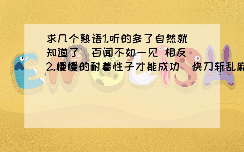 求几个熟语1.听的多了自然就知道了（百闻不如一见 相反）2.慢慢的耐着性子才能成功（快刀斩乱麻 相反）3.一个人还是可以成才的（与独木不成林 相反）4.（巧妇难为无米之炊 相反的）5.