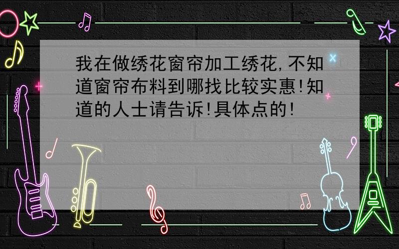 我在做绣花窗帘加工绣花,不知道窗帘布料到哪找比较实惠!知道的人士请告诉!具体点的!