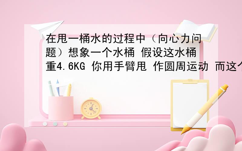 在甩一桶水的过程中（向心力问题）想象一个水桶 假设这水桶重4.6KG 你用手臂甩 作圆周运动 而这个圆周运动的半径是 1.3m要甩多快才不漏?