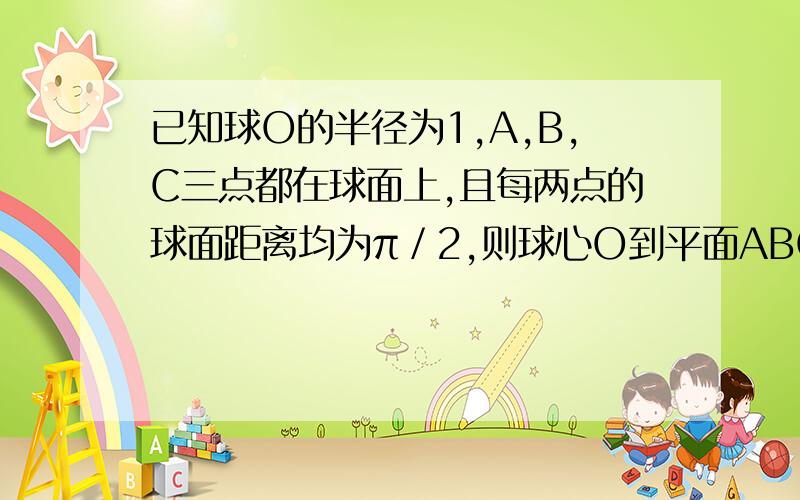 已知球O的半径为1,A,B,C三点都在球面上,且每两点的球面距离均为π／2,则球心O到平面ABC的距离为?