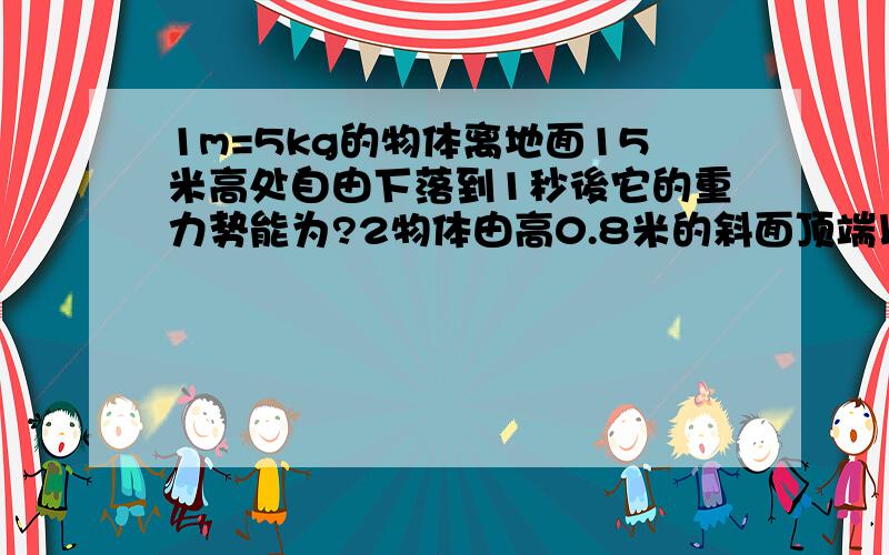 1m=5kg的物体离地面15米高处自由下落到1秒後它的重力势能为?2物体由高0.8米的斜面顶端以7m/s初速下滑滑到底端速度为零,如将此物从底端上滑到顶端,求物体开始上滑的初速度