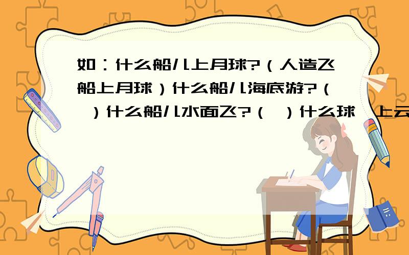 如：什么船儿上月球?（人造飞船上月球）什么船儿海底游?（ ）什么船儿水面飞?（ ）什么球,上云霄?（ ）