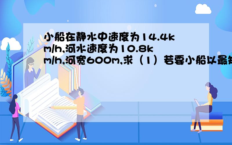 小船在静水中速度为14.4km/h,河水速度为10.8km/h,河宽600m,求（1）若要小船以最短时间过河,开船方向?最短时间?小船在河水中实际行驶的距离?（2）若要以小船最短距离过河,开船方向?过河时间?