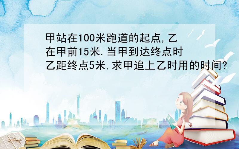 甲站在100米跑道的起点,乙在甲前15米.当甲到达终点时乙距终点5米,求甲追上乙时用的时间?