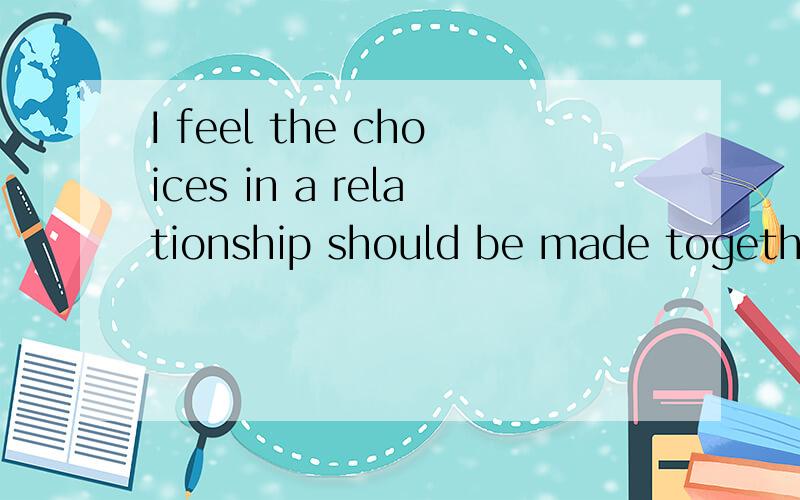 I feel the choices in a relationship should be made together.Each has their stronger knowledge and experience in things so that helps them make better decisions.意思