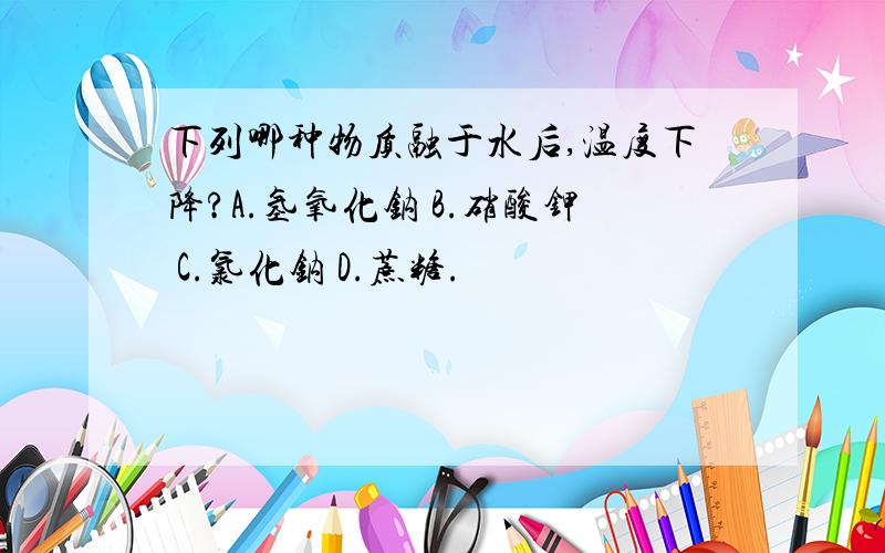 下列哪种物质融于水后,温度下降?A.氢氧化钠 B.硝酸钾 C.氯化钠 D.蔗糖.