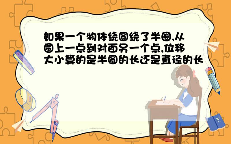 如果一个物体绕圆绕了半圈,从圆上一点到对面另一个点,位移大小算的是半圆的长还是直径的长