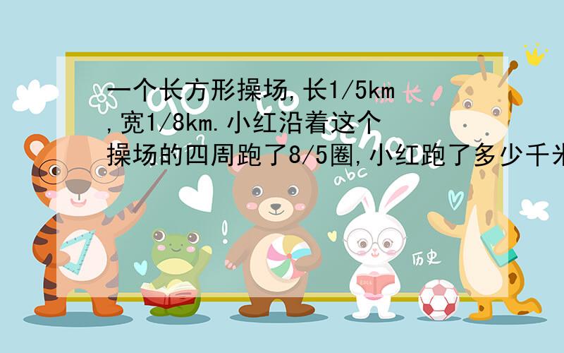 一个长方形操场,长1/5km,宽1/8km.小红沿着这个操场的四周跑了8/5圈,小红跑了多少千米?分部计算（1/5+1/8）*2*4===