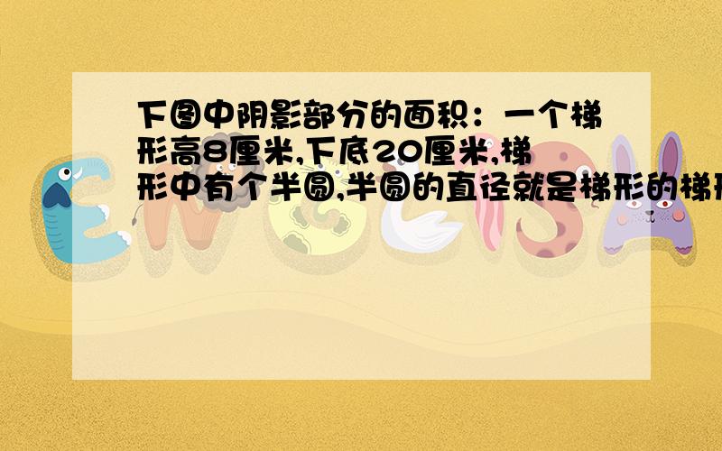 下图中阴影部分的面积：一个梯形高8厘米,下底20厘米,梯形中有个半圆,半圆的直径就是梯形的梯形中出除半面积,的阴影部分是多少平方厘米?