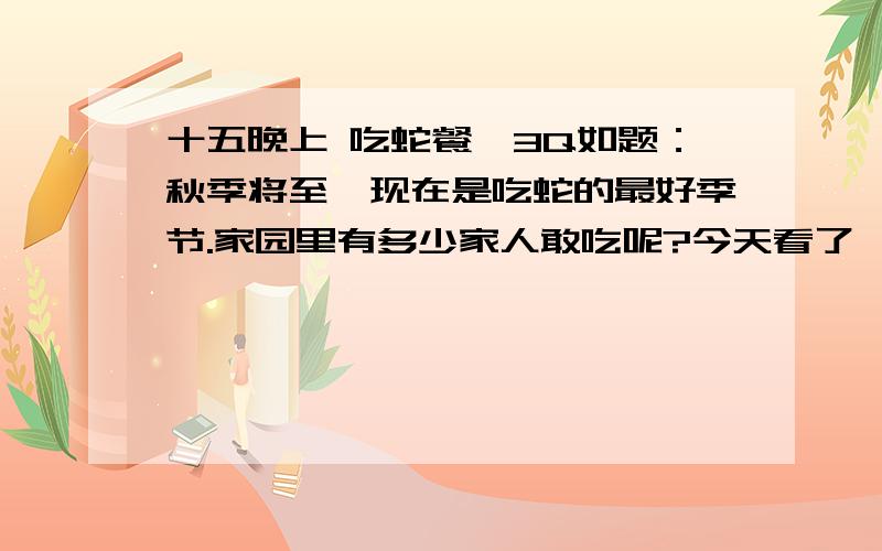 十五晚上 吃蛇餐,3Q如题：秋季将至,现在是吃蛇的最好季节.家园里有多少家人敢吃呢?今天看了漳州美食版块里介绍漳州吃蛇的好去处,:s37 北城蛇餐馆 口水直流…………去FB一下,有谁要报名,