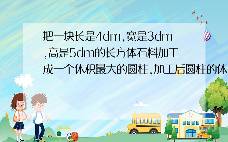 把一块长是4dm,宽是3dm,高是5dm的长方体石料加工成一个体积最大的圆柱,加工后圆柱的体积是多少?考虑每种方案并写出