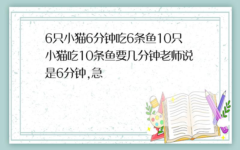 6只小猫6分钟吃6条鱼10只小猫吃10条鱼要几分钟老师说是6分钟,急