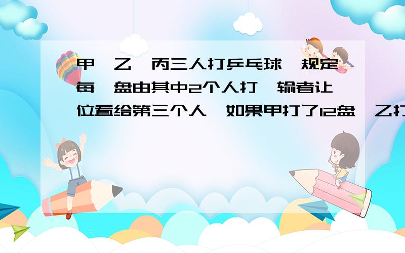 甲、乙、丙三人打乒乓球,规定每一盘由其中2个人打,输者让位置给第三个人,如果甲打了12盘,乙打了9盘,丙