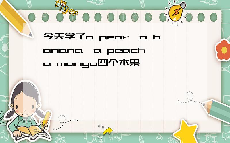 今天学了a pear,a banana,a peach,a mango四个水果,