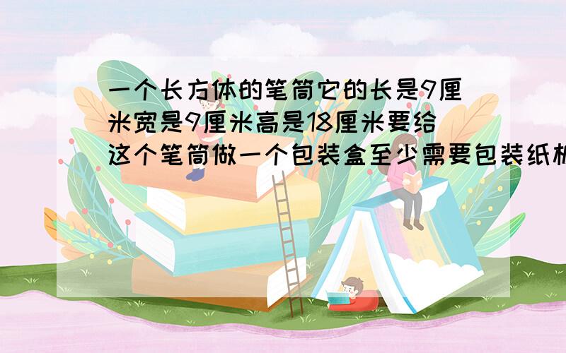 一个长方体的笔筒它的长是9厘米宽是9厘米高是18厘米要给这个笔筒做一个包装盒至少需要包装纸板多少平方厘米