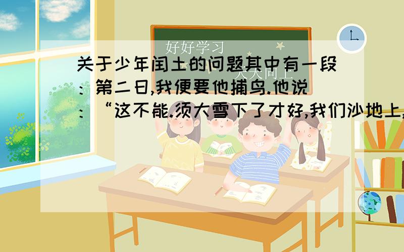 关于少年闰土的问题其中有一段：第二日,我便要他捕鸟.他说：“这不能.须大雪下了才好,我们沙地上,下了雪,我扫出一块空地来,用短棒支起一个大竹匾,撒下秕谷,看鸟雀来吃时,我远远地将缚